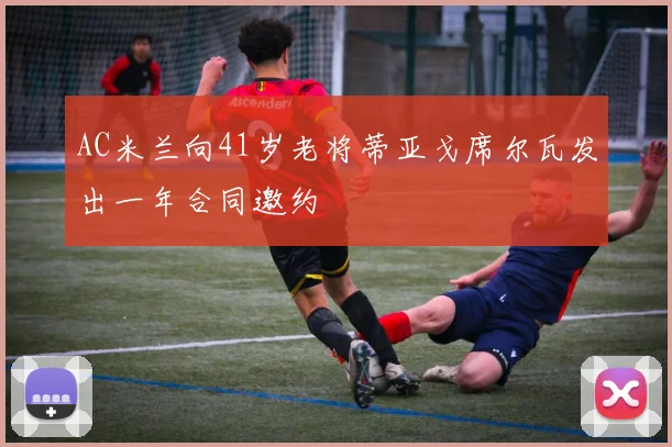 AC米兰向41岁老将蒂亚戈席尔瓦发出一年合同邀约