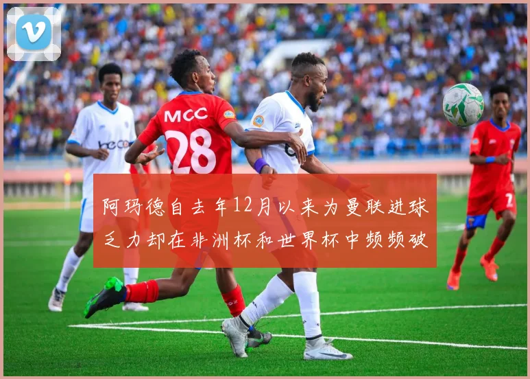 阿玛德自去年12月以来为曼联进球乏力却在非洲杯和世界杯中频频破门