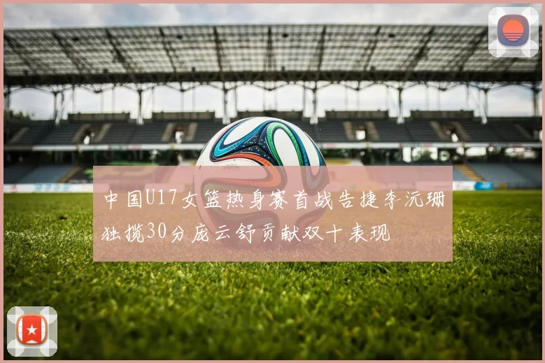 中国U17女篮热身赛首战告捷李沅珊独揽30分庞云舒贡献双十表现