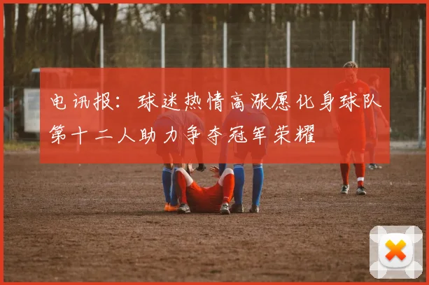 电讯报：球迷热情高涨愿化身球队第十二人助力争夺冠军荣耀