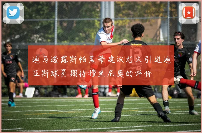 迪马透露斯帕莱蒂建议尤文引进迪亚斯球员期待穆里尼奥的评价
