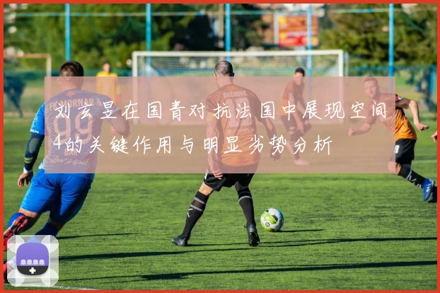 刘玄昱在国青对抗法国中展现空间4的关键作用与明显劣势分析
