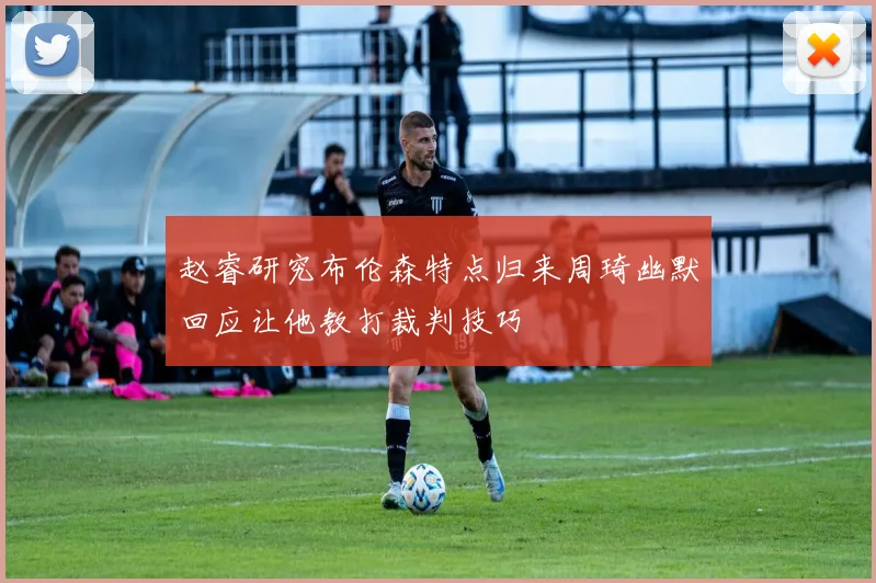 赵睿研究布伦森特点归来周琦幽默回应让他教打裁判技巧
