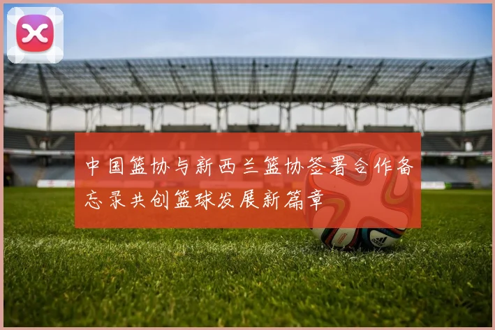 中国篮协与新西兰篮协签署合作备忘录共创篮球发展新篇章