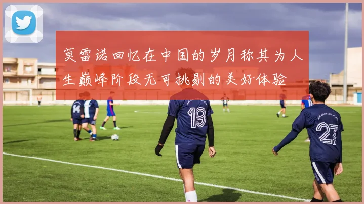 莫雷诺回忆在中国的岁月称其为人生巅峰阶段无可挑剔的美好体验