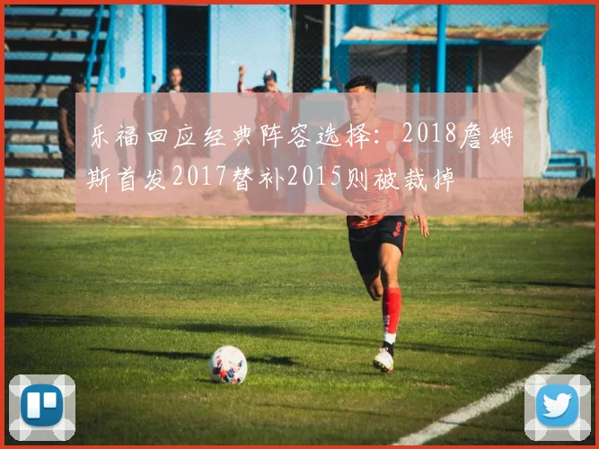 乐福回应经典阵容选择：2018詹姆斯首发2017替补2015则被裁掉
