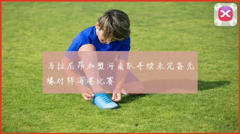马拉尼昂加盟河南队手续未完备无缘对阵海港比赛