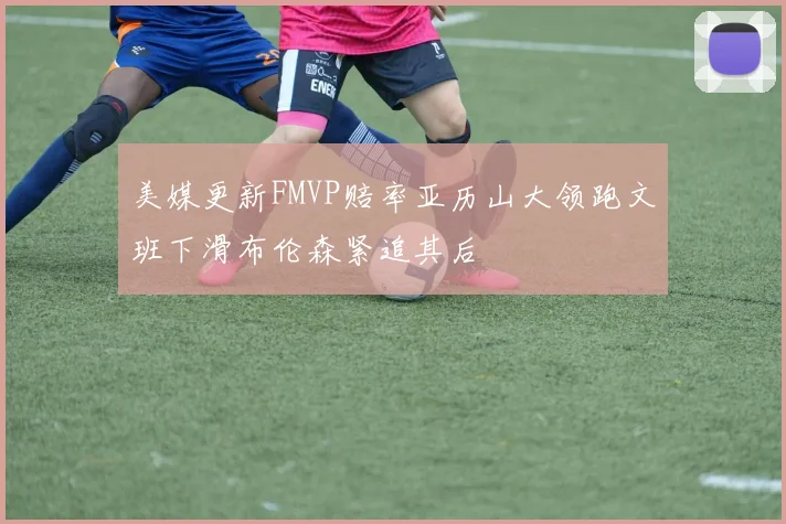 美媒更新FMVP赔率亚历山大领跑文班下滑布伦森紧追其后