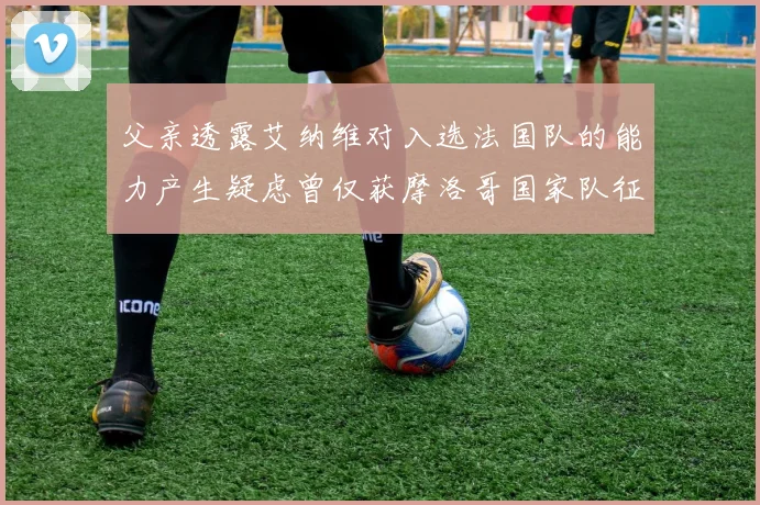 父亲透露艾纳维对入选法国队的能力产生疑虑曾仅获摩洛哥国家队征召