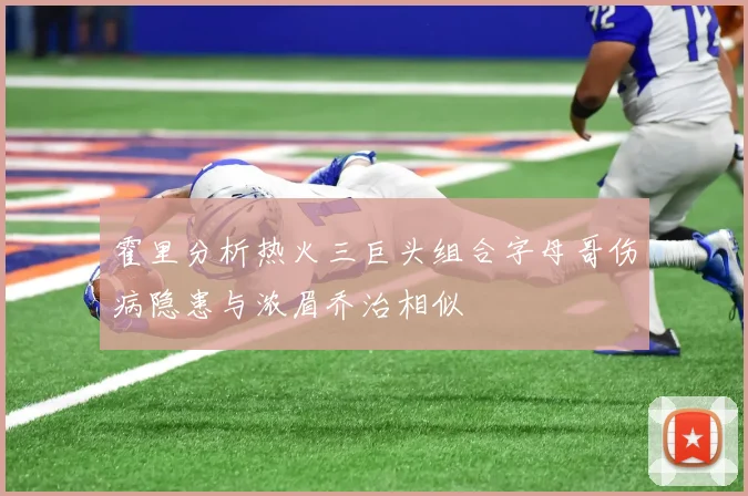 霍里分析热火三巨头组合字母哥伤病隐患与浓眉乔治相似