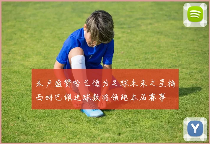 米卢盛赞哈兰德为足球未来之星梅西姆巴佩进球数将领跑本届赛事