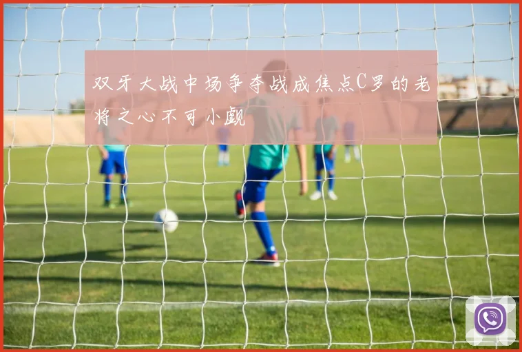 双牙大战中场争夺战成焦点C罗的老将之心不可小觑