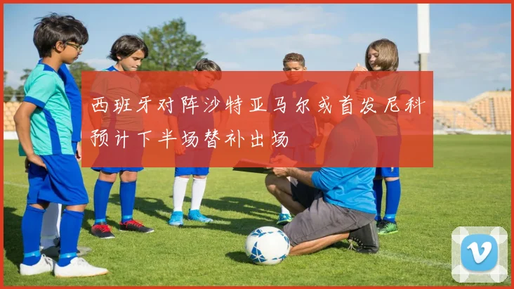 西班牙对阵沙特亚马尔或首发尼科预计下半场替补出场