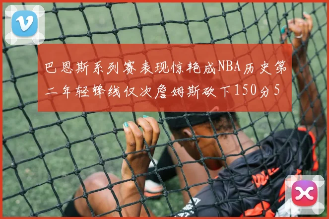 巴恩斯系列赛表现惊艳成NBA历史第二年轻锋线仅次詹姆斯砍下150分50助