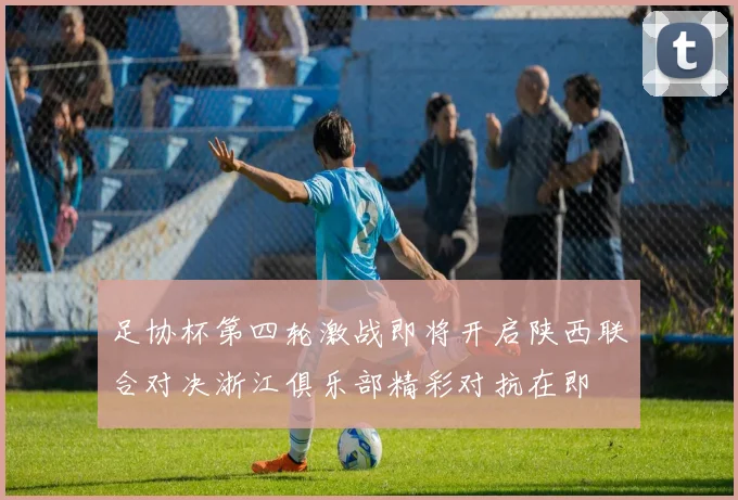 足协杯第四轮激战即将开启陕西联合对决浙江俱乐部精彩对抗在即