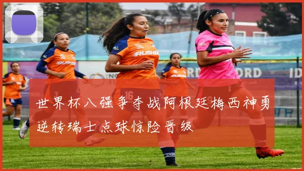 世界杯八强争夺战阿根廷梅西神勇逆转瑞士点球惊险晋级