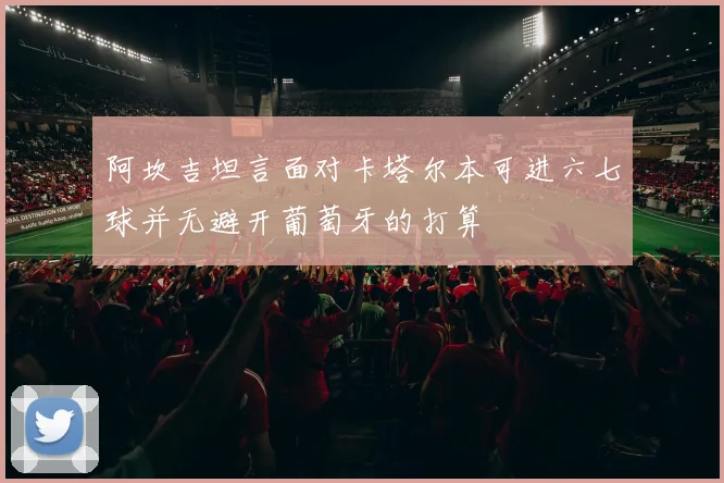 阿坎吉坦言面对卡塔尔本可进六七球并无避开葡萄牙的打算