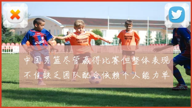 中国男篮尽管赢得比赛但整体表现不佳缺乏团队配合依赖个人能力单打成效有限